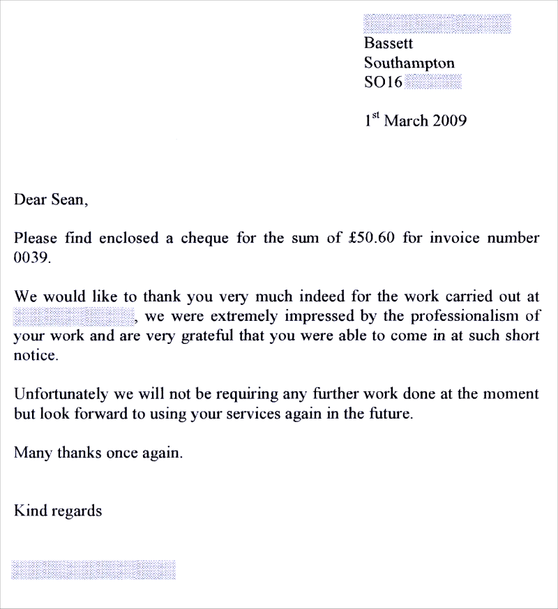 Dear Sean, Please find enclosed a cheque for the sum of £50.60 for invoice number 0039. We would like to thank you very much indeed for the work carried out at ####, we were extremely impressed by the professionalism of your work and are grateful that you were able to come in at such short notice. Unfortunately we will not be requiring any further work done at the moment but look forward to using your services again in the future. Many thanks once again. Kind regards