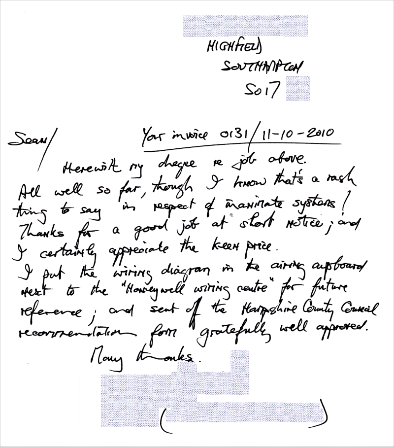Sean, Your invoice 0131, 11-10-2010. Herewith my cheque for job above. All well so far, though I know that's a rash thing to say in respect of inanimate systems ! Thanks for a good job at short notice, and I certainly appreciate the keen price. I put the wiring diagram in the airing cupboard next to the "Honeywell Wiring Centre" for future reference, and sent off the Hampshire County Council recommendation form gratefully well approved. Many Thanks,